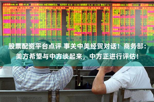 股票配资平台点评 事关中美经贸对话！商务部：美方希望与中方谈起来，中方正进行评估！