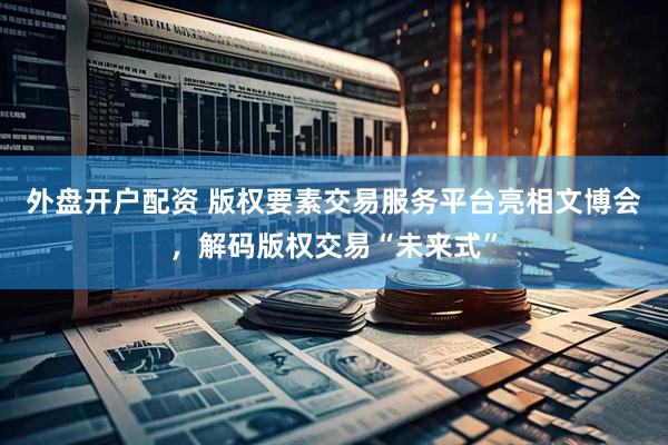 外盘开户配资 版权要素交易服务平台亮相文博会，解码版权交易“未来式”