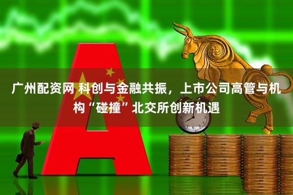 广州配资网 科创与金融共振，上市公司高管与机构“碰撞”北交所创新机遇