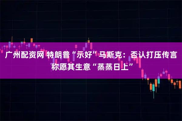 广州配资网 特朗普“示好”马斯克：否认打压传言 称愿其生意“蒸蒸日上”