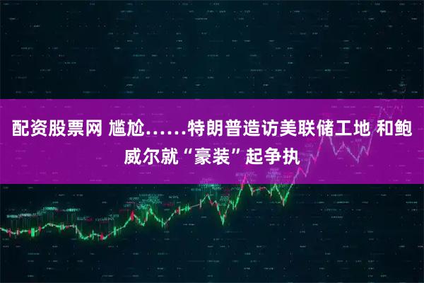 配资股票网 尴尬……特朗普造访美联储工地 和鲍威尔就“豪装”起争执