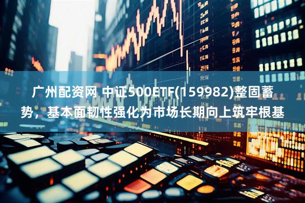 广州配资网 中证500ETF(159982)整固蓄势，基本面韧性强化为市场长期向上筑牢根基