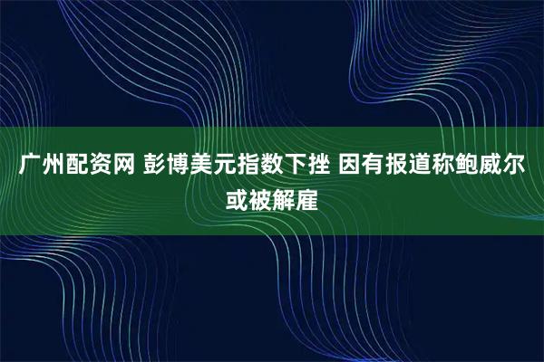 广州配资网 彭博美元指数下挫 因有报道称鲍威尔或被解雇
