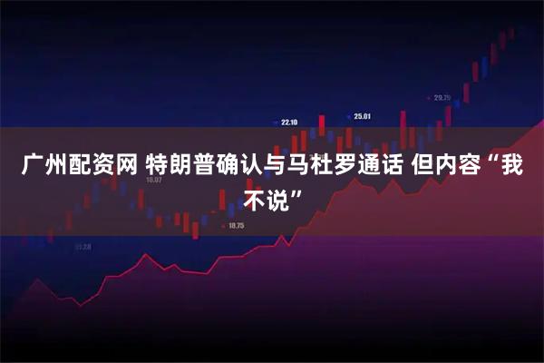 广州配资网 特朗普确认与马杜罗通话 但内容“我不说”