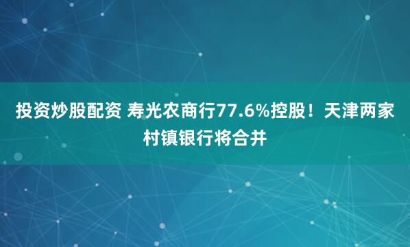 投资炒股配资 寿光农商行77.6%控股！天津两家村镇银行将合并
